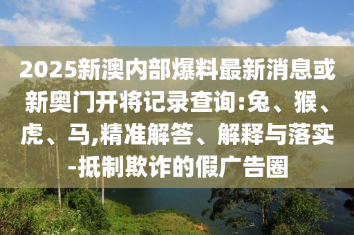 2025新澳內(nèi)部爆料最新消息或新奧門開(kāi)將記錄查詢:兔、猴、虎、馬,精準(zhǔn)解答、解釋與落實(shí)-抵制欺詐的假?gòu)V告圈